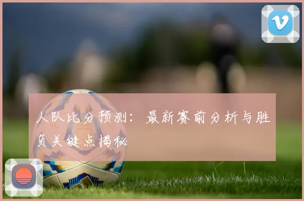 人队比分预测:最新赛前分析与胜负关键点揭秘
