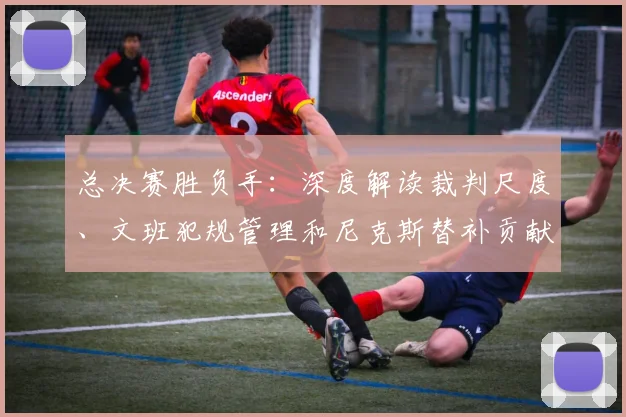 总决赛胜负手:深度解读裁判尺度、文班犯规管理和尼克斯替补贡献
