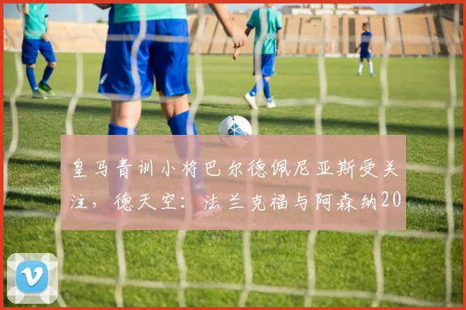 皇马青训小将巴尔德佩尼亚斯受关注，德天空：法兰克福与阿森纳2026转会窗或展开争夺
