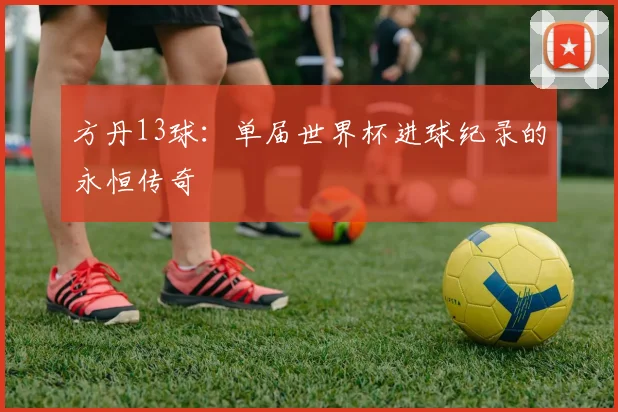 方丹13球：单届世界杯进球纪录的永恒传奇