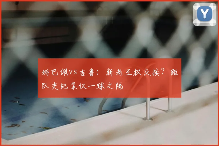 姆巴佩vs吉鲁：新老王权交接？距队史纪录仅一球之隔