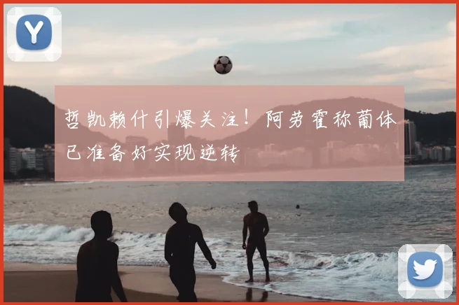 哲凯赖什引爆关注!阿劳霍称葡体已准备好实现逆转