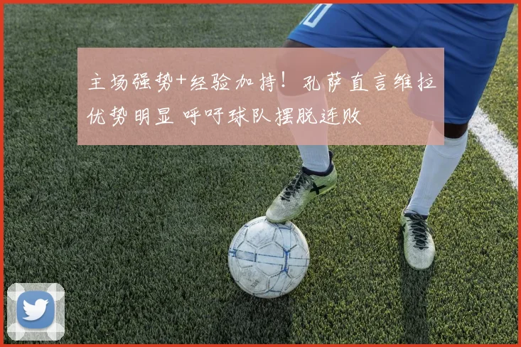 主场强势+经验加持!孔萨直言维拉优势明显 呼吁球队摆脱连败