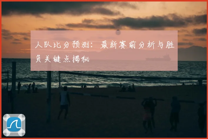 人队比分预测：最新赛前分析与胜负关键点揭秘