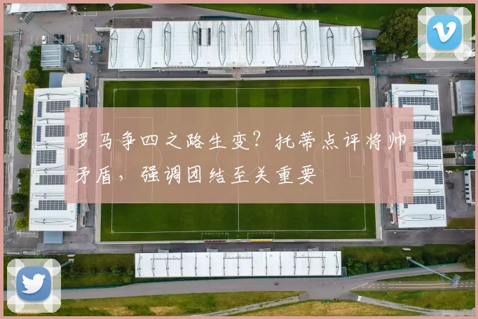 罗马争四之路生变?托蒂点评将帅矛盾,强调团结至关重要
