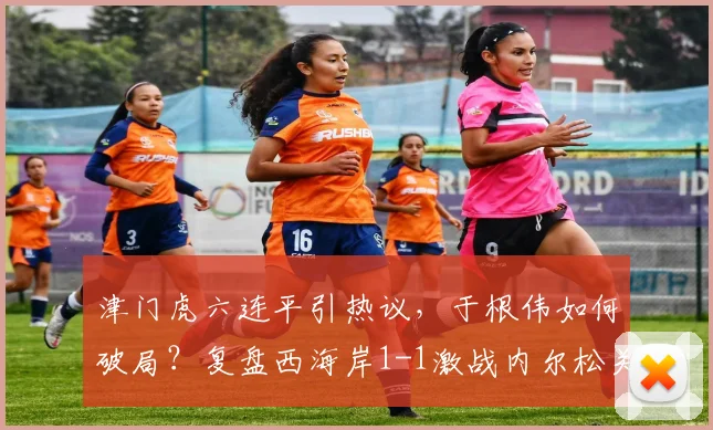 津门虎六连平引热议，于根伟如何破局？复盘西海岸1-1激战内尔松关键球