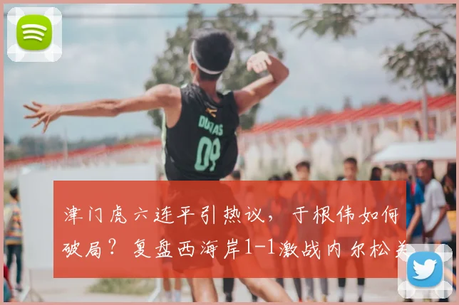 津门虎六连平引热议，于根伟如何破局？复盘西海岸1-1激战内尔松关键球
