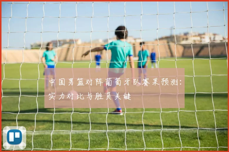 中国男篮对阵葡萄牙队赛果预测：实力对比与胜负关键