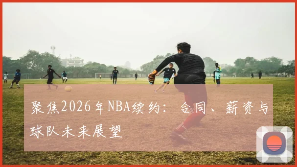 聚焦2026年NBA续约:合同、薪资与球队未来展望